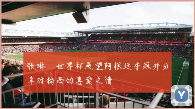 张琳芃世界杯展望阿根廷夺冠并分享对梅西的喜爱之情