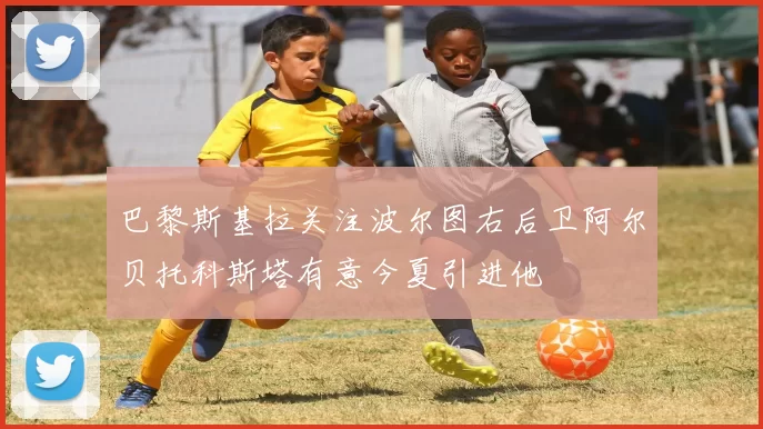 巴黎斯基拉关注波尔图右后卫阿尔贝托科斯塔有意今夏引进他