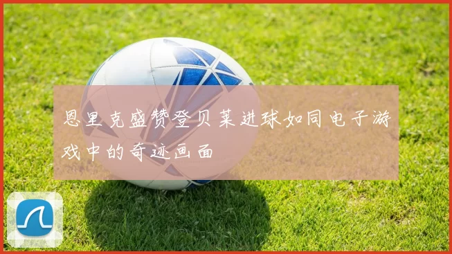 恩里克盛赞登贝莱进球如同电子游戏中的奇迹画面