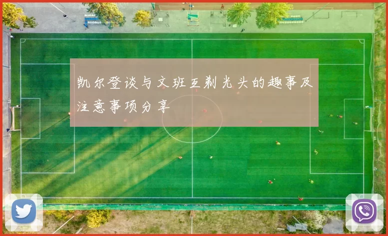 凯尔登谈与文班互剃光头的趣事及注意事项分享