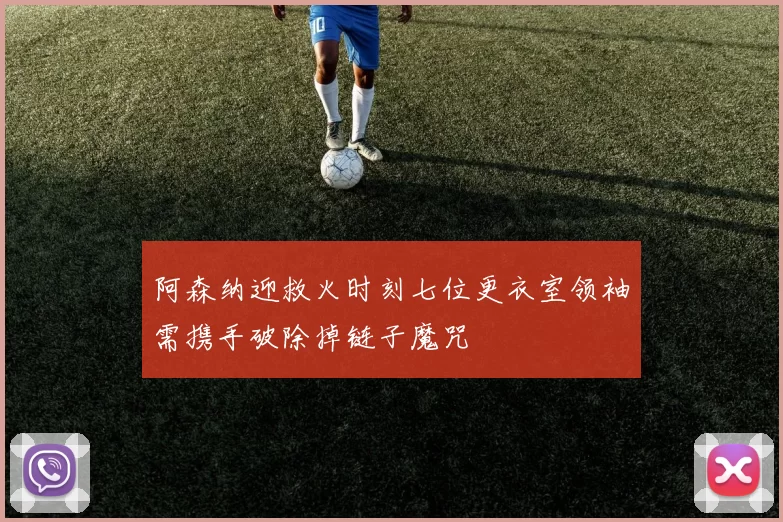阿森纳迎救火时刻七位更衣室领袖需携手破除掉链子魔咒